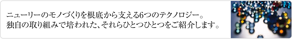 ニューリーのモノづくりを根底から支える6つのテクノロジー。独自の取り組みで培われた、それらひとつひとつをご紹介します。